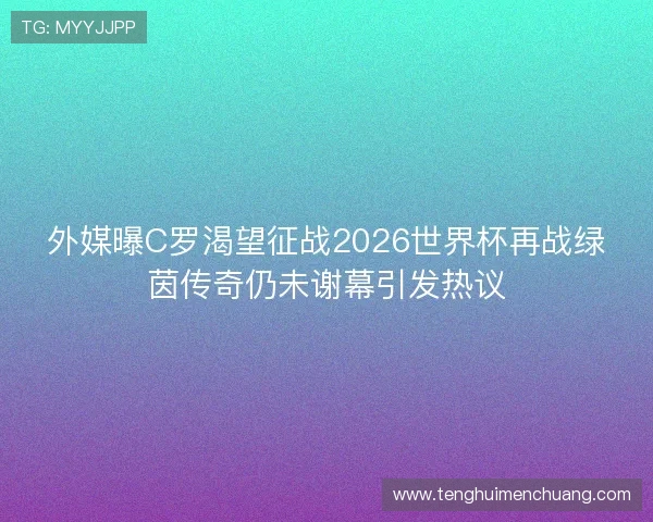 外媒曝C罗渴望征战2026世界杯再战绿茵传奇仍未谢幕引发热议